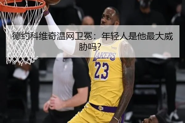 德约科维奇温网卫冕：年轻人是他最大威胁吗？